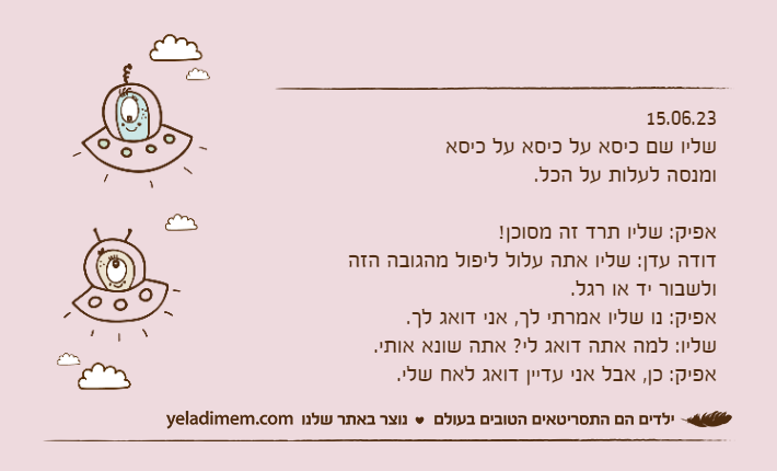 15.06.23שליו שם כיסא על כיסא על כיסאומנסה לעלות על הכל.אפיק: שליו תרד זה מסוכן!דודה עדן: שליו אתה עלול ליפול מהגובה הזה ולשבור יד או רגל.אפיק: נו שליו אמרתי לך, אני דואג לך.שליו: למה אתה דואג לי? אתה שונא אותי.אפיק: כן, אבל אני עדיין דואג לאח שלי.