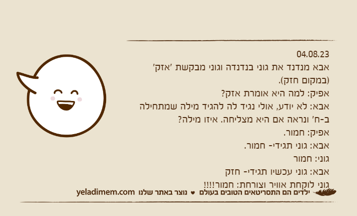 04.08.23אבא מנדנד את גוני בנדנדה וגוני מבקשת 'אזק' )במקום חזק(.אפיק: למה היא אומרת אזק?אבא: לא יודע, אולי נגיד לה להגיד מילה שמתחילה ב-ח' ונראה אם היא מצליחה. איזו מילה?אפיק: חמור.אבא: גוני תגידי- חמור.גוני: חמוראבא: גוני עכשיו תגידי- חזקגוני לוקחת אוויר וצורחת: חמור!!!!