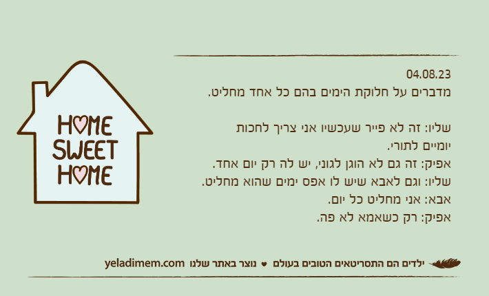 04.08.23מדברים על חלוקת הימים בהם כל אחד מחליט.שליו: זה לא פייר שעכשיו אני צריך לחכות יומיים לתורי.אפיק: זה גם לא הוגן לגוני, יש לה רק יום אחד.שליו: וגם לאבא שיש לו אפס ימים שהוא מחליט.אבא: אני מחליט כל יום.אפיק: רק כשאמא לא פה.