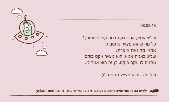 08.08.23שליו: אמא, את יודעת למה עומרי מפונק?כל מה שהוא מצייר נותנים לו.אמא: מה זאת אומרת?שליו: באמת אמא, הוא מצייר אקס בוקס נותנים לו אקס בוקס, כן זה הוא אמר לי.)כל מה שהוא מצייץ נותנים לו(