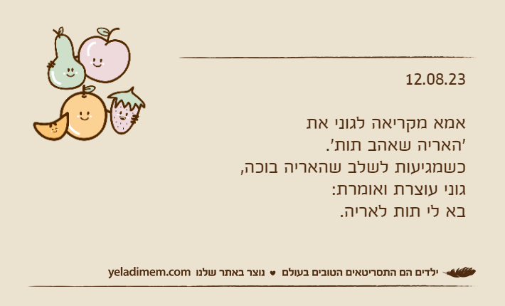12.08.23אמא מקריאה לגוני את 'האריה שאהב תות'. כשמגיעות לשלב שהאריה בוכה, גוני עוצרת ואומרת:בא לי תות לאריה.