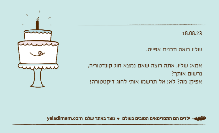 18.08.23שליו רואה תכנית אפייה.אמא: שליו, אתה רוצה שאם נמצא חוג קונדטוריה, נרשום אותך?אפיק: מה? לא! אל תרשמו אותי לחוג דיקטטורה!