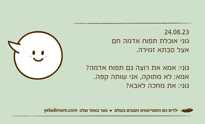 24.08.23גוני אוכלת תפוח אדמה חם אצל סבתא זמירה.גוני: אמא את רוצה גם תפוח אדמה?אמא: לא מתוקה, אני שותה קפה.גוני: את מחכה לאבא?