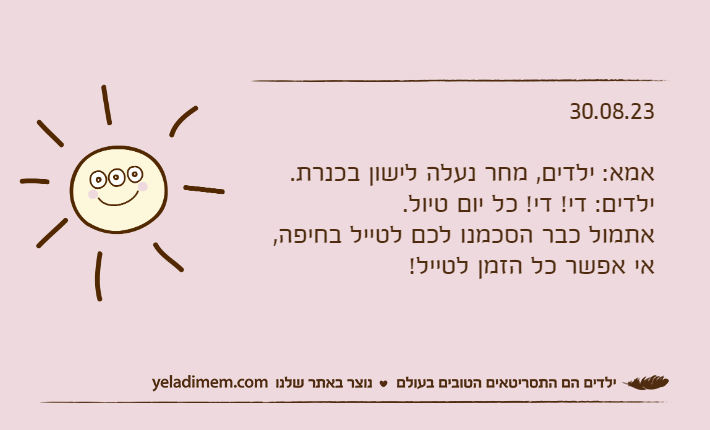 30.08.23אמא: ילדים, מחר נעלה לישון בכנרת.ילדים: די! די! כל יום טיול. אתמול כבר הסכמנו לכם לטייל בחיפה, אי אפשר כל הזמן לטייל!