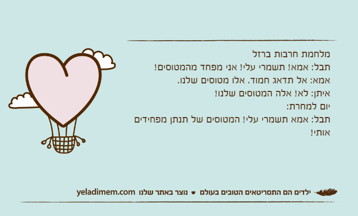מלחמת חרבות ברזלתבל: אמא! תשמרי עלי! אני מפחד מהמטוסים!אמא: אל תדאג חמוד. אלו מטוסים שלנו.איתן: לא! אלה המטוסים שלנו! יום למחרת:תבל: אמא תשמרי עלי! המטוסים של תנתן מפחידים אותי!