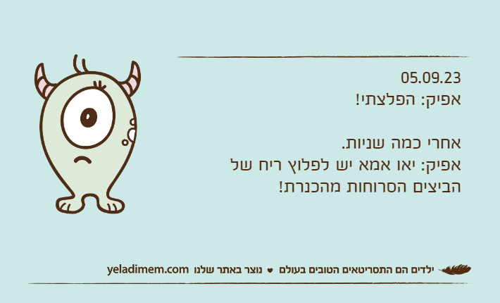 05.09.23אפיק: הפלצתי!אחרי כמה שניות.אפיק: יאו אמא יש לפלוץ ריח של הביצים הסרוחות מהכנרת!