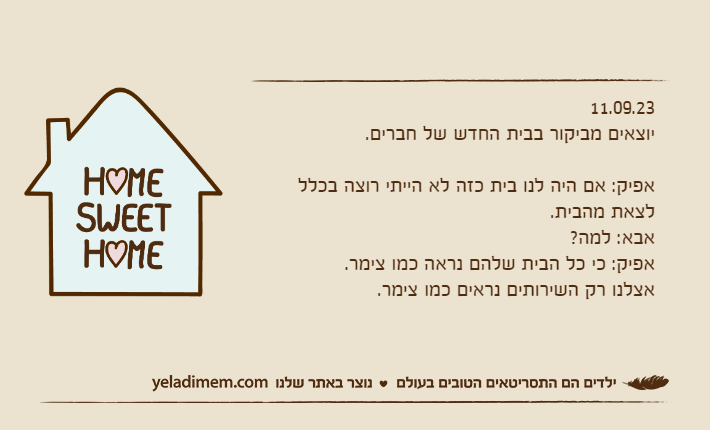 11.09.23יוצאים מביקור בבית החדש של חברים.אפיק: אם היה לנו בית כזה לא הייתי רוצה בכלל לצאת מהבית.אבא: למה?אפיק: כי כל הבית שלהם נראה כמו צימר. אצלנו רק השירותים נראים כמו צימר.