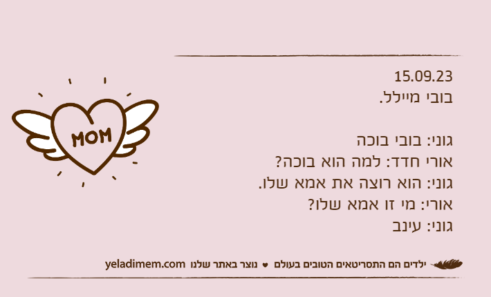 15.09.23בובי מיילל.גוני: בובי בוכהאורי חדד: למה הוא בוכה?גוני: הוא רוצה את אמא שלו.אורי: מי זו אמא שלו?גוני: עינב