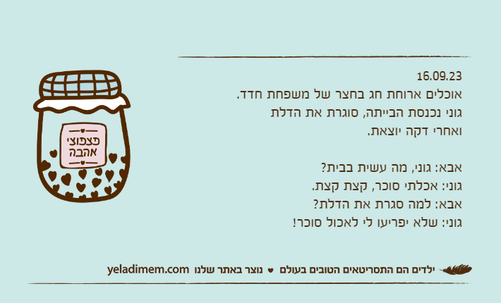 16.09.23אוכלים ארוחת חג בחצר של משפחת חדד.גוני נכנסת הבייתה, סוגרת את הדלת ואחרי דקה יוצאת.אבא: גוני, מה עשית בבית?גוני: אכלתי סוכר, קצת קצת.אבא: למה סגרת את הדלת?גוני: שלא יפריעו לי לאכול סוכר!