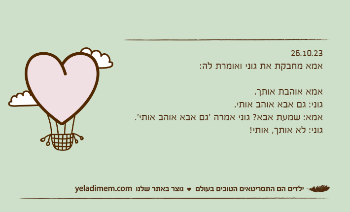 26.10.23אמא מחבקת את גוני ואומרת לה: אמא אוהבת אותך.גוני: גם אבא אוהב אותי.אמא: שמעת אבא? גוני אמרה 'גם אבא אוהב אותי'.גוני: לא אותך, אותי!