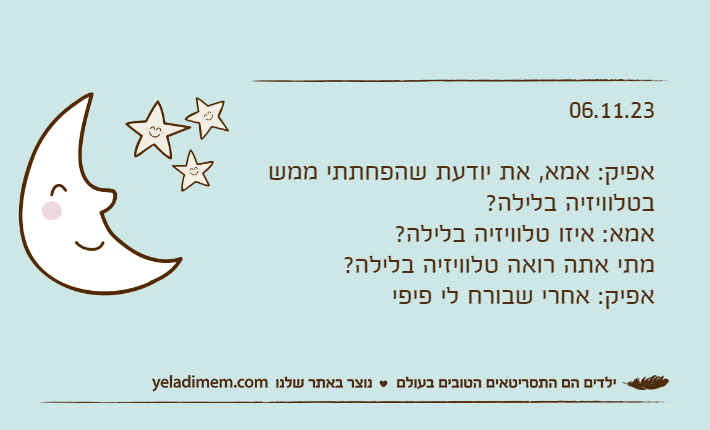 06.11.23אפיק: אמא, את יודעת שהפחתתי ממש בטלוויזיה בלילה?אמא: איזו טלוויזיה בלילה? מתי אתה רואה טלוויזיה בלילה?אפיק: אחרי שבורח לי פיפי