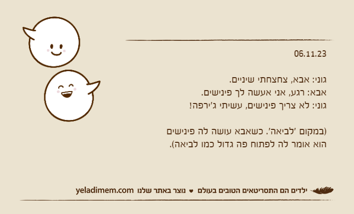 06.11.23גוני: אבא, צחצחתי שיניים.אבא: רגע, אני אעשה לך פינישים.גוני: לא צריך פינישים, עשיתי ג'ירפה!)במקום 'לביאה'. כשאבא עושה לה פינישים הוא אומר לה לפתוח פה גדול כמו לביאה(.