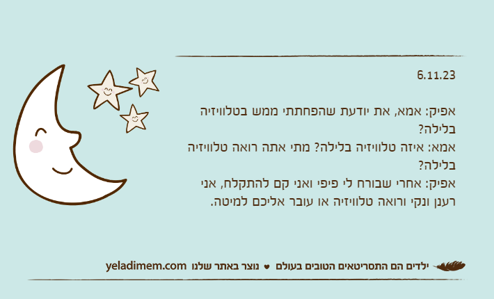 6.11.23אפיק: אמא, את יודעת שהפחתתי ממש בטלוויזיה בלילה?אמא: איזה טלוויזיה בלילה? מתי אתה רואה טלוויזיה בלילה?אפיק: אחרי שבורח לי פיפי ואני קם להתקלח, אני רענן ונקי ורואה טלוויזיה או עובר אליכם למיטה.