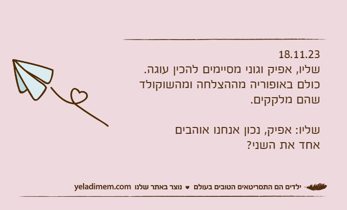 18.11.23שליו, אפיק וגוני מסיימים להכין עוגה.כולם באופוריה מההצלחה ומהשוקולד שהם מלקקים.שליו: אפיק, נכון אנחנו אוהבים אחד את השני?