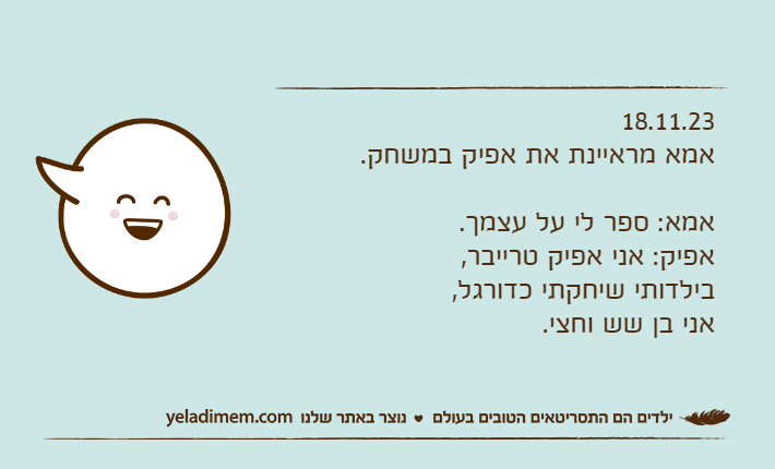 18.11.23אמא מראיינת את אפיק במשחק.אמא: ספר לי על עצמך.אפיק: אני אפיק טרייבר, בילדותי שיחקתי כדורגל, אני בן שש וחצי.
