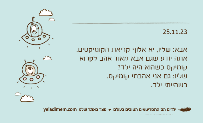 25.11.23אבא: שליו, יא אלוף קריאת הקומיקסים.אתה יודע שגם אבא מאוד אהב לקרוא קומיקס כשהוא היה ילד?שליו: גם אני אהבתי קומיקס. כשהייתי ילד.
