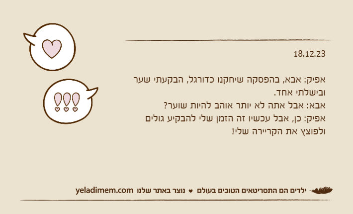 18.12.23אפיק: אבא, בהפסקה שיחקנו כדורגל, הבקעתי שער ובישלתי אחד.אבא: אבל אתה לא יותר אוהב להיות שוער?אפיק: כן, אבל עכשיו זה הזמן שלי להבקיע גולים ולפוצץ את הקריירה שלי!