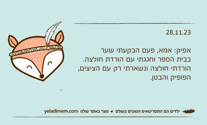 28.11.23אפיק: אמא, פעם הבקעתי שער בבית הספר וחגגתי עם הורדת חולצה.הורדתי חולצה ונשארתי רק עם הציצים, הפופיק והבטן.