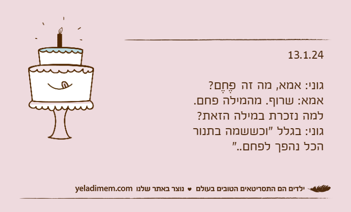 13.1.24גוני: אמא, מה זה פֶּחֶם?אמא: שרוף. מהמילה פחם. למה נזכרת במילה הזאת?גוני: בגלל "וכששמה בתנור הכל נהפך לפחם.."