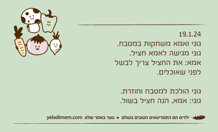 19.1.24גוני ואמא משחקות במטבח. גוני מגישה לאמא חציל.אמא: את החציל צריך לבשל לפני שאוכלים.גוני הולכת למטבח וחוזרת.גוני: אמא, הנה חציל בשול.