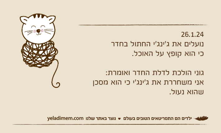 26.1.24נועלים את ג'ינג'י החתול בחדר כי הוא קופץ על האוכל.גוני הולכת לדלת החדר ואומרת:אני משחררת את ג'ינג'י כי הוא מסכן שהוא נעול.