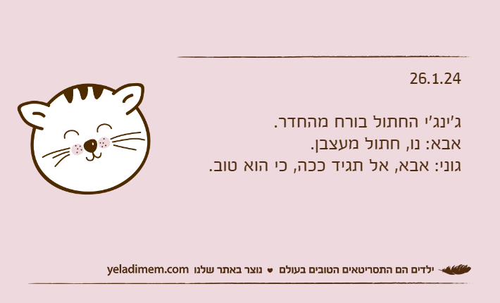 26.1.24ג'ינג'י החתול בורח מהחדר.אבא: נו, חתול מעצבן.גוני: אבא, אל תגיד ככה, כי הוא טוב.
