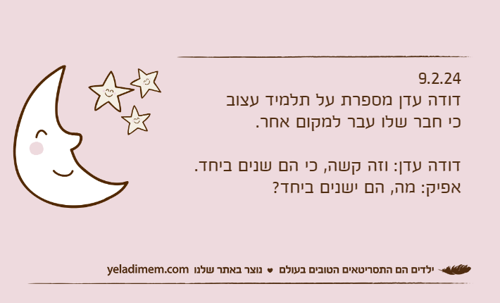 9.2.24דודה עדן מספרת על תלמיד עצוב כי חבר שלו עבר למקום אחר.דודה עדן: וזה קשה, כי הם שנים ביחד.אפיק: מה, הם ישנים ביחד?