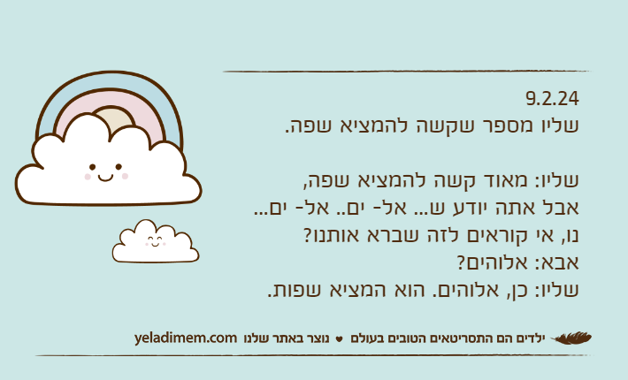 9.2.24שליו מספר שקשה להמציא שפה.שליו: מאוד קשה להמציא שפה, אבל אתה יודע ש... אל- ים.. אל- ים... נו, אי קוראים לזה שברא אותנו?אבא: אלוהים?שליו: כן, אלוהים. הוא המציא שפות.