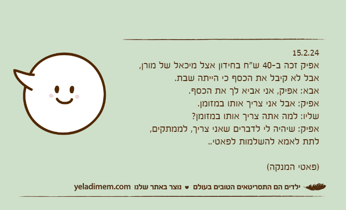 15.2.24אפיק זכה ב-40 ש"ח בחידון אצל מיכאל של מורן, אבל לא קיבל את הכסף כי הייתה שבת.אבא: אפיק, אני אביא לך את הכסף.אפיק: אבל אני צריך אותו במזומן.שליו: למה אתה צריך אותו במזומן?אפיק: שיהיה לי לדברים שאני צריך, לממתקים, לתת לאמא להשלמות לפאטי.. )פאטי המנקה(