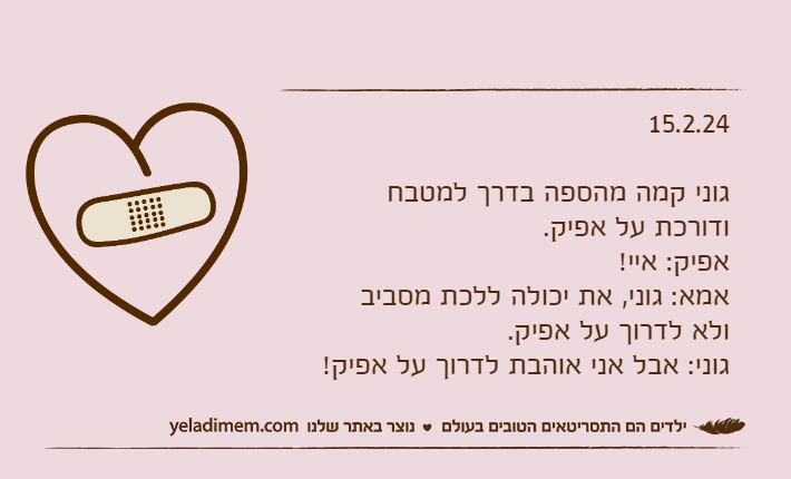 15.2.24גוני קמה מהספה בדרך למטבח ודורכת על אפיק.אפיק: איי!אמא: גוני, את יכולה ללכת מסביב ולא לדרוך על אפיק.גוני: אבל אני אוהבת לדרוך על אפיק!