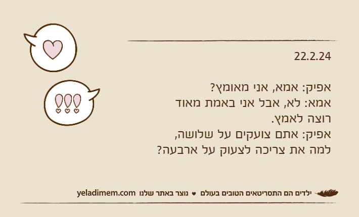 22.2.24אפיק: אמא, אני מאומץ?אמא: לא, אבל אני באמת מאוד רוצה לאמץ.אפיק: אתם צועקים על שלושה, למה את צריכה לצעוק על ארבעה?