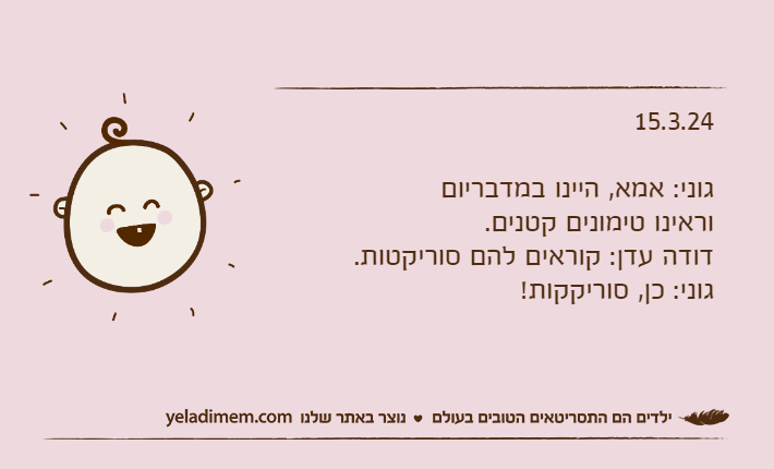15.3.24גוני: אמא, היינו במדבריום וראינו טימונים קטנים.דודה עדן: קוראים להם סוריקטות.גוני: כן, סוריקקות!