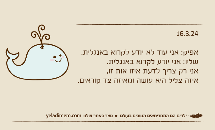 16.3.24אפיק: אני עוד לא יודע לקרוא באנגלית.שליו: אני יודע לקרוא באנגלית. אני רק צריך לדעת איזו אות זו, איזה צליל היא עושה ומאיזה צד קוראים.