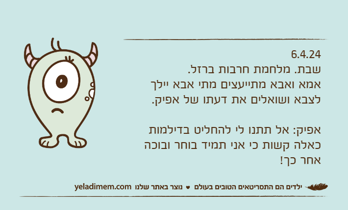 6.4.24שבת. מלחמת חרבות ברזל.אמא ואבא מתייעצים מתי אבא יילך לצבא ושואלים את דעתו של אפיק.אפיק: אל תתנו לי להחליט בדילמות כאלה קשות כי אני תמיד בוחר ובוכה אחר כך!