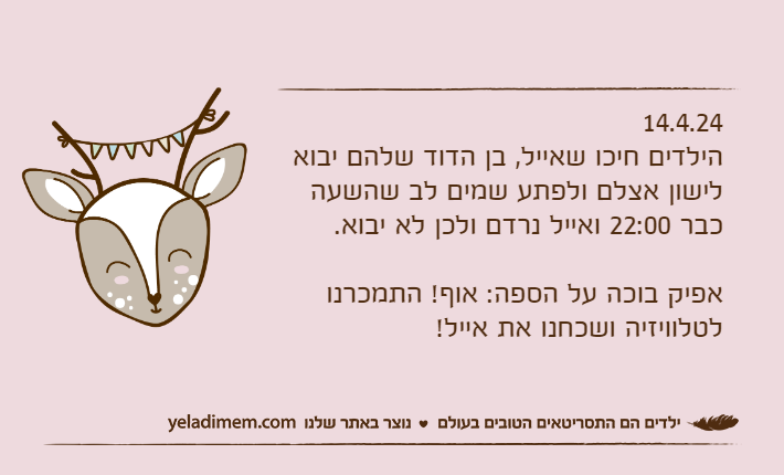 14.4.24הילדים חיכו שאייל, בן הדוד שלהם יבוא לישון אצלם ולפתע שמים לב שהשעה כבר 22:00 ואייל נרדם ולכן לא יבוא.אפיק בוכה על הספה: אוף! התמכרנו לטלוויזיה ושכחנו את אייל!
