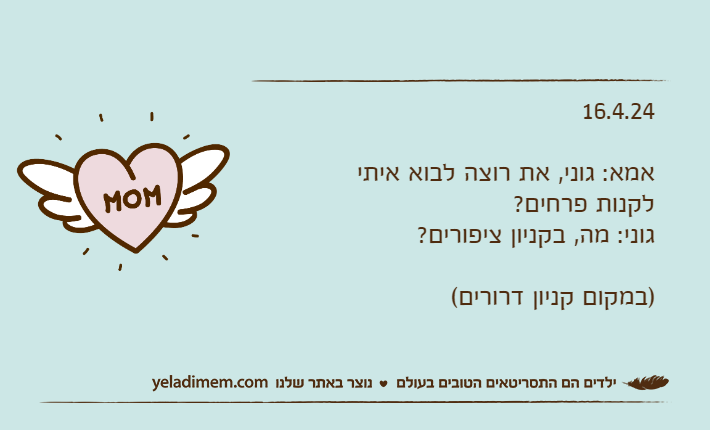 16.4.24אמא: גוני, את רוצה לבוא איתי לקנות פרחים?גוני: מה, בקניון ציפורים?)במקום קניון דרורים(