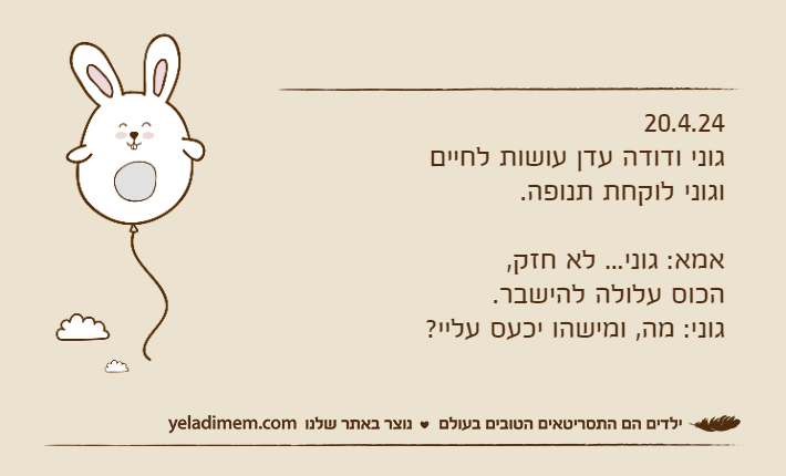 20.4.24גוני ודודה עדן עושות לחיים וגוני לוקחת תנופה.אמא: גוני... לא חזק, הכוס עלולה להישבר.גוני: מה, ומישהו יכעס עליי?