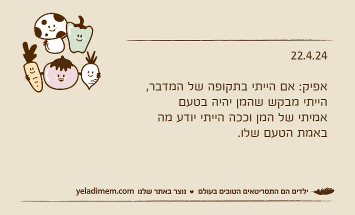 22.4.24אפיק: אם הייתי בתקופה של המדבר, הייתי מבקש שהמן יהיה בטעם אמיתי של המן וככה הייתי יודע מה באמת הטעם שלו.