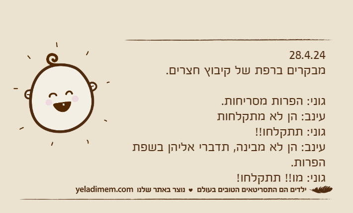 28.4.24מבקרים ברפת של קיבוץ חצרים.גוני: הפרות מסריחות.עינב: הן לא מתקלחות גוני: תתקלחו!!עינב: הן לא מבינה, תדברי אליהן בשפת הפרות.גוני: מו!! תתקלחו!