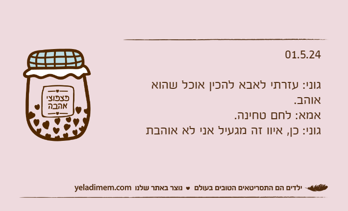 01.5.24גוני: עזרתי לאבא להכין אוכל שהוא אוהב.אמא: לחם טחינה.גוני: כן, איוו זה מגעיל אני לא אוהבת