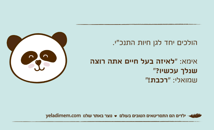 הולכים יחד לגן חיות התנכ"י.אימא: "לאיזה בעל חיים אתה רוצה שנלך עכשיו?"שמואלי: "רכבת!"