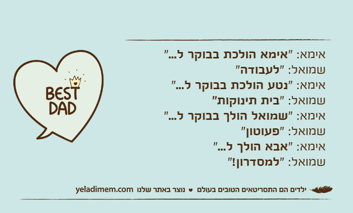 אימא: "אימא הולכת בבוקר ל..."שמואל: "לעבודה"אימא: "נטע הולכת בבוקר ל..."שמואל: "בית תינוקות"אימא: "שמואל הולך בבוקר ל..."שמואל: "פעוטון"אימא: "אבא הולך ל..."שמואל: "למסדרון!"