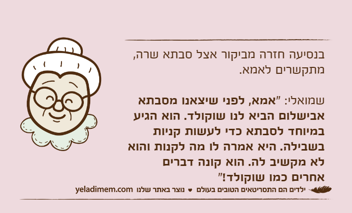 בנסיעה חזרה מביקור אצל סבתא שרה, מתקשרים לאמא.שמואלי: "אמא, לפני שיצאנו מסבתא אבישלום הביא לנו שוקולד. הוא הגיע במיוחד לסבתא כדי לעשות קניות בשבילה. היא אמרה לו מה לקנות והוא לא מקשיב לה. הוא קונה דברים אחרים כמו שוקולד!"