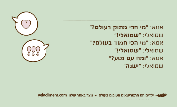 אמא: "מי הכי מתוק בעולם?"שמואלי: "שמואלי!"אמא: "מי הכי חמוד בעולם?"שמואלי: "שמואלי!"אמא: "ומה עם נטע?"שמואלי: "ישנה"