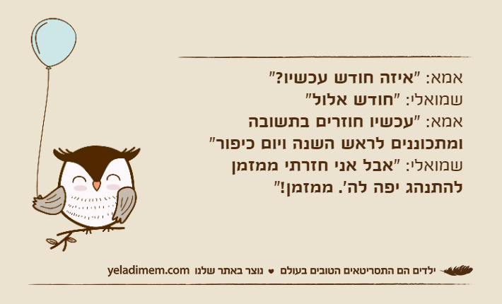 אמא:&nbsp;"איזה חודש עכשיו?"שמואלי: "חודש אלול"אמא: "עכשיו חוזרים בתשובה ומתכוננים לראש השנה ויום כיפור"שמואלי: "אבל אני חזרתי ממזמן להתנהג יפה לה'. ממזמן!"