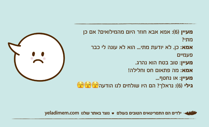 מעיין )6(: אמא אבא חוזר היום מהמילואים? אם כן מתי?אמא: כן. לא יודעת מתי... הוא לא עונה לי כבר פעמייםמעיין: טוב בטח הוא נהרג.אמא: מה פתאום חס וחלילה!מעיין: או נחטף...גילי )6(: נראלך? הם היו שולחים לנו הודעה🫣🫣🫣