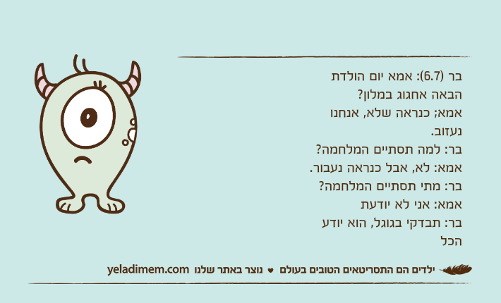 בר )6.7(: אמא יום הולדת הבאה אחגוג במלון? אמא; כנראה שלא, אנחנו נעזוב. בר: למה תסתיים המלחמה? אמא: לא, אבל כנראה נעבור. בר: מתי תסתיים המלחמה? אמא: אני לא יודעתבר: תבדקי בגוגל, הוא יודע הכל