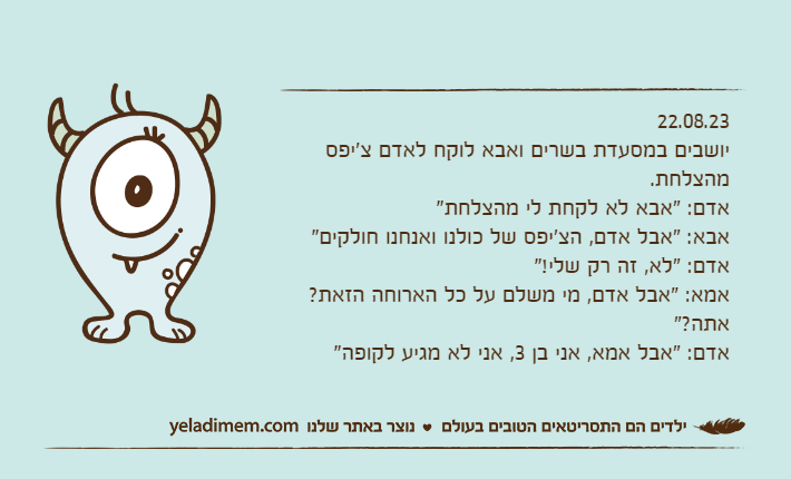 22.08.23יושבים במסעדת בשרים ואבא לוקח לאדם צ'יפס מהצלחת.אדם: "אבא לא לקחת לי מהצלחת"אבא: "אבל אדם, הצ'יפס של כולנו ואנחנו חולקים"אדם: "לא, זה רק שלי!"אמא: "אבל אדם, מי משלם על כל הארוחה הזאת? אתה?"אדם: "אבל אמא, אני בן 3, אני לא מגיע לקופה"