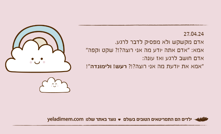 27.04.24אדם מקשקש ולא מפסיק לדבר לרגע.אמא: "אדם אתה יודע מה אני רוצה?!? שקט וקפה"אדם חושב לרגע ואז עונה:"אמא את יודעת מה אני רוצה?!? רעש! ולימונדה!"