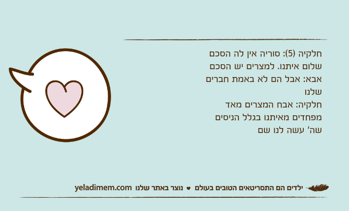 חלקיה )5(: סוריה אין לה הסכם שלום איתנו. למצרים יש הסכםאבא: אבל הם לא באמת חברים שלנוחלקיה: אבח המצרים מאד מפחדים מאיתנו בגלל הניסים שה' עשה לנו שם